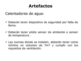 Artefactos
Calentadores de agua:
 Deberán tener dispositivo de seguridad por falta de
llama.
 Deberán tener piloto sensor de ambiente o sensor
de temperatura .
 Las cocinas donde se instalen, deberán tener como
mínimo un volumen de 7m³ y cumplir con los
requisitos de ventilación.
 