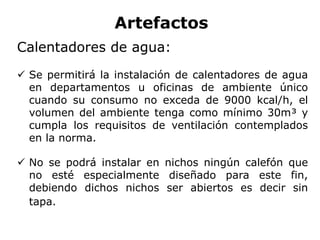 Artefactos
Calentadores de agua:
 Se permitirá la instalación de calentadores de agua
en departamentos u oficinas de ambiente único
cuando su consumo no exceda de 9000 kcal/h, el
volumen del ambiente tenga como mínimo 30m³ y
cumpla los requisitos de ventilación contemplados
en la norma.
 No se podrá instalar en nichos ningún calefón que
no esté especialmente diseñado para este fin,
debiendo dichos nichos ser abiertos es decir sin
tapa.
 