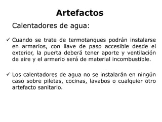 Artefactos
Calentadores de agua:
 Cuando se trate de termotanques podrán instalarse
en armarios, con llave de paso accesible desde el
exterior, la puerta deberá tener aporte y ventilación
de aire y el armario será de material incombustible.
 Los calentadores de agua no se instalarán en ningún
caso sobre piletas, cocinas, lavabos o cualquier otro
artefacto sanitario.
 