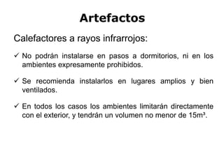 Artefactos
Calefactores a rayos infrarrojos:
 No podrán instalarse en pasos a dormitorios, ni en los
ambientes expresamente prohibidos.
 Se recomienda instalarlos en lugares amplios y bien
ventilados.
 En todos los casos los ambientes limitarán directamente
con el exterior, y tendrán un volumen no menor de 15m³.
 