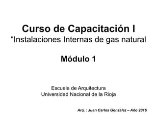 Curso de Capacitación I
“Instalaciones Internas de gas natural
Módulo 1
Escuela de Arquitectura
Universidad Nacional de la Rioja
Arq. : Juan Carlos González – Año 2016
 