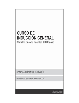 CURSO DE
INDUCCIÓN GENERAL
Para los nuevos agentes del Senasa




MATERIAL DIDÁCTICO: MÓDULO 1


actualizado al mes de agosto de 2012


                         www.
                         senasa.
                         gob.ar
                                         Dirección de Recursos
                                       Humanos y Organización
 