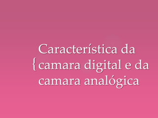 {
Característica da
camara digital e da
camara analógica
 