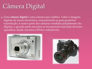  Uma câmara digital é uma câmara que codifica vídeo e imagens
digitais de forma electrónica, armazenando-as para posterior
reprodução.A maior parte das câmaras vendidas actualmente são
digitais, e grande parte encontra-se incorporada nos mais diversos
aparelhos, desde veículos a PDAs e telemóveis.
Câmera Digital
 