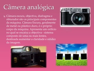  Câmara escura, objectiva, diafragma e
obturador são os principais componentes
da máquina. Câmara Escura, geralmente
de metal ou plástico duro, é o próprio
corpo da máquina. Apresenta um orifício
no qual se encaixa a objectiva - sistema
composto de uma ou mais lentes,
destinada aumentar a claridade e nitidez
da imagem.
Câmera analógica
 