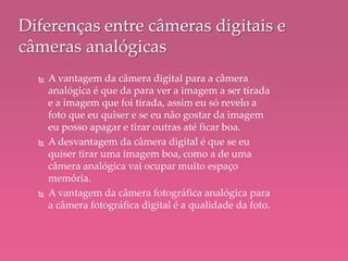  A vantagem da câmera digital para a câmera
analógica é que da para ver a imagem a ser tirada
e a imagem que foi tirada, assim eu só revelo a
foto que eu quiser e se eu não gostar da imagem
eu posso apagar e tirar outras até ficar boa.
 A desvantagem da câmera digital é que se eu
quiser tirar uma imagem boa, como a de uma
câmera analógica vai ocupar muito espaço
memória.
 A vantagem da câmera fotográfica analógica para
a câmera fotográfica digital é a qualidade da foto.
Diferenças entre câmeras digitais e
câmeras analógicas
 