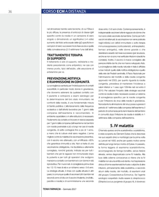 36 CORSO ECM A DISTANZA
TEMA FARMACIA - Gennaio 2017
nel dimostrare tramite varie tecniche, di cui l’Elisa è
la più diffusa, la presenza di anticorpi di classe IgM
specifici contro la rosolia in un campione di siero
singolo o dimostrando un significativo (>4 volte)
aumento del titolo anticorpale delle IgG specifiche in
campioni di siero successivi tra la fase acuta e quella
della convalescenza (2-3 settimane l’una dall’altra).
TRATTAMENTO ETERAPIA
DI SUPPORTO
Il trattamento è solo di supporto, reidratante e me-
diante paracetamolo come antipiretico; nei casi con
intenso prurito, tipici dell’adulto, utile assunzione di
antistaminici per os.
PREVENZIONE,NOTIFICA
E RIAMMISSIONE IN COMUNITÀ
La sorveglianza sanitaria per l’individuazione di contatti
suscettibili, in particolar modo donne in gravidanza,
che dovranno astenersi da qualsiasi contatto con
il paziente e sottoporsi a esami sierologici per
la determinazione del loro stato immunitario nei
confronti della rosolia, è una fondamentale misura
di Sanità pubblica. L’allontanamento dalla frequenza
scolastica o dall’attività lavorativa per 7 giorni dalla
comparsa dell’esantema è raccomandato. In
ambiente ospedaliero o in altre istituzioni, è necessario
l’isolamento da contatto e il ricovero in stanza separata
per 7 giorni dalla comparsa dall’esantema nei bambini
con rosolia postnatale e più a lungo nei casi di rosolia
congenita, di solito contagiosi fino a più di 1 anno,
a meno che le culture virali siano negative. L’arma
migliore contro la malattia è la vaccinazione preventiva,
con il vaccino vivo attenuato, con un’efficacia >95%
che garantisce immunità a vita. Non si tratta di una
vaccinazione obbligatoria, ma facoltativa e altamente
consigliata, nonché gratuita; indicata sia per tutti i
bambini che per le ragazze non immunizzate dopo
la pubertà e per tutti gli operatori che svolgono
mansioni a contatto con bambini e/o con donne in età
riproduttiva. Per i nuovi nati, è consigliata la prima dose
tra i 12-15 mesi di età e un richiamo verso i 5-6 anni.
La strategia attuale, in linea con quella attuata in altri
paesi,ècomunquequelladivaccinaretuttiibambininel
secondo anno di vita con il vaccino trivalente, (morbillo,
parotite e rosolia) e di somministrarne una seconda
dose entro i 5-6 anni di età. Contemporaneamente, è
indispensabilevaccinaretutteleragazzeeledonneche
non sono state vaccinate da bambine. Come per tutti i
vacciniviviattenuati,lavaccinazionenonvienepraticata
negli individui con deficit immunitario o sotto terapia
immunosoppressiva (corticosteroidi, antineoplastici,
farmaci antirigetto), nelle donne gravide o che
desideranoesserlonelmesesuccessivo(persicurezza,
anche se non si sono mai verificate infezioni rubeoliche
correlate). Inoltre, il vaccino è invece consigliato alle
persone infette da Hiv che non hanno sviluppato Aids.
La sorveglianza della rosolia naturale in Italia è affidata
a due metodi: quello delle notifica obbligatoria e quello
della rete dei Pediatri sentinella. Il Piano Nazionale per
l’eliminazione del morbillo e della rosolia congenita
approvato nel 2003, per quanto riguarda la rosolia
congenita, prevedeva di mantenere l’incidenza a
valori inferiori a 1 caso ogni 100mila nati vivi entro il
2010. Per valutare l’impatto delle strategie vaccinali
contro la rosolia è stato necessario avviare un sistema
di sorveglianza specifico per la rosolia congenita
e per l’infezione da virus della rosolia in gravidanza.
Nonostante la eliminazione del virus possa superare il
periododi1settimanadallacomparsadell’esantema,il
periododicontumaciaperlariammissionedelbambino
in comunità dopo l’infezione da rosolia è stabilito in 1
settimana dalla comparsa dell’esantema.
5. IV malattia
Chiamata spesso anche scarlattinetta o scarlattinina,
è stata scoperta da Clement Dukes che la descrisse
nei suoi aspetti clinici e morfologici per la prima volta
su Lancet nel 1900; anche per questo motivo venne
definita per lungo tempo morbo di Dukes. In passato,
la forma leggera di esantema scarlattiniforme,
accompagnata da faringo-tonsillite, senza febbre
elevata, veniva diagnosticata come IV malattia. Alla
luce delle odierne conoscenze si ritiene che la IV
malattianonsiaunaentitàaséstante,mal’espressione
clinica di forme esantematiche fruste o atipiche di altre
infezioni, primariamente della scarlattina, e secondo
alcuni della rosolia, del morbillo, di esantemi virali
del gruppo Coxsackievirus-Echovirus. Se l’agente
eziologico sospettato risulta essere lo streptococco
(Streptoccoccus pyogenes di gruppo A), è doveroso
 