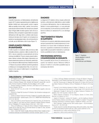 TEMA FARMACIA - Gennaio 2017
391MODULO DIDATTICO
SINTOMI
L’esordioèimprovviso,confebbreelevata,chefacilmente
superai39°C;spessorappresentalaprimamalattiaacuta
febbrile in lattanti sani, preoccupando, anche in ragione
della sua rapidità e brusco rialzo, i genitori, che ricorrono
quasisempreaiServizisanitari.Nonsempresonopresenti
segni di flogosi delle vie aeree superiori, tanto che la ca-
ratteristica clinica principale di questa febbre sta spesso
nell’assenza di altri segni clinici. La febbre cade brusca-
mente per crisi dopo circa 3-4 giorni, con comparsa di un
esantemamaculopapularerosato,checominciaaltronco
e al collo, per poi diffondersi a tutto il corpo (Figura 17).
COMPLICANZE E PERICOLI
IN GRAVIDANZA
A volte il quadro è complicato dalla prominenza della
fontanella anteriore, pulsante e dalle convulsioni (fino al
30% in alcune casistiche), eccezionalmente da forme
meningo-encefalitiche. Possono essere presenti adeno-
patie e diarrea moderata. Alle indagini di laboratorio può
essere presente leucopenia e più raramente, piastrinope-
nia con elevazione delle transaminasi. Sebbene entrambi
i 2 Herpes virus possano riattivarsi durante la gravidanza
e infettare per via transplacentare il feto, non sono rico-
nosciuti come causa di malformazioni o di significativa
malattia congenita.
DIAGNOSI
La diagnosi di VI malattia è clinica, basata sull’età del
bambino, sull’andamento della febbre e sulle modalità
di comparsa dell’esantema, dopo la defervescenza
febbrile. A scopo epidemiologico, o in casi particolari
(immunodepressi), la dimostrazione scientifica dell’in-
fezione si ottiene con valutazione Pcr o con sierologia
specifica.
TRATTAMENTO ETERAPIA
DI SUPPORTO
Il trattamento di supporto della febbre elevata prevede
sempre il paracetamolo (I scelta terapeutica) e il man-
tenimento di un buono stato di idratazione del bam-
bino sono, soprattutto considerando che il lattante, in
ragione delle sue peculiarità metaboliche, è particolar-
mente suscettibile al rischio di disidratazione.
PREVENZIONE,NOTIFICA
E RIAMMISSIONE IN COMUNITÀ
Non è possibile alcune forma di prevenzione, in
quanto non esistono vaccini. Nessuna notifica è
dovuta e il rientro in comunità è possibile dopo la
scomparsa dei sintomi.
BIBLIOGRAFIA–SITOGRAFIA
■■ 49° Rapporto Censis 2015
■■ American Academy of Pediatrics. Rubella. In: Red Book: 2015 Report of the Com-
mittee on Infectious Diseases, 30th, Kimberlin DW, Brady MT, Jackson MA, Long SS
(Eds), American Academy of Pediatrics, Elk Grove Village, IL 2015. p.688
■■ American Academy of Pediatrics: Red Book: 2009 Report of the Commitee on In-
fectious Deseases, 28th ed.
■■ Articoli 235-254 T.U.LL.SS. e D.M. 15/12/1990 (Malattie soggette a denuncia
obbligatoria)
■■ Cennimo DJ,Steele RW.Parvovirus B19 Infection.http://emedicine.medscape.com/
article/961063
■■ Centers for Disease Control and Prevention.Rubella and congenital rubella syndrome
control and elimination—global progress, 2000–2012. MMWR Morb Mortal Wkly Rep
2013; 62: 983–86
■■ Cherry JD, Schulte DJ. Human Parvovirus B19. Feigin RD, Cherry JD, Demmler-Har-
rison GJ, Kaplan SL, eds. Feigin and Cherry’s Textbook of Pediatric Infectious Diseases.
6th ed. Philadelphia, PA: Saunders Elsevier; 2009. Vol 2: 1902-1920
■■ Cherry JD. Rubella virus. In: Feigin and Cherry’s Textbook of Pediatric Infectious Di-
seases, 6th Ed, Feigin RD, Cherry JD, Demmler-Harrison GJ, Kaplan SL (Eds), Saunders
Elsevier, Philadelphia 2009. p.2271
■■ Ezike E, Steele RW. Pediatric Rubella. Medscape Medical News. Available at http://
emedicine.medscape.com/article/968523-overview. Accessed: agosto 24, 2016
■■ G. Bossi, GR Burgio. Malattie esantematiche. In Burgio GR, Martini A, Nespoli L,
Notarangelo LD, eds. Pediatria Essenziale. Edi. Ermes Srl, Milano 2012, pag. 856-64
■■ Koch WC. Parvoviruses. In: Kliegman RM, Stanton BF, St Geme JW, Schor NF,
eds. Nelson Textbook of Pediatrics. 20th ed. Philadelphia, PA: Elsevier; 2016:chap
251
■■ Krugman S. et al, Infectious diseases of children; C.V. Mosby Co., St. Luis, 1977
■■ Lam JM. Characterizing Viral Exanthems. Pediatr Health. 2010;4(6):623-635
■■ Maldonado Y. Rubella. In: Behrman RE, ed. Nelson Textbook of Pediatrics. Phi-
ladelphia, Penn: W.B. Saunders; 2000:951-953
■■ Nelson Textbook of Pediatrics, 19° ed, Kliegman, Stanton, St. Geme, Schor,
Behrman, Ed. Elsevier Srl, 2013
■■ Siegel JD, Rhinehart E, Jackson M, Chiarello L, and the Healthcare Infection
Control Practices Advisory Committee, 2007 Guideline for Isolation Precautions:
Preventing Transmission of Infectious Agents in Healthcare Settings, June 2007
■■ WHO Publication. Rubella vaccines: WHO position paper— recommendations.
Vaccine 2011; 29: 8767–68.
■■ Rosolia. Epicentro il portale dell’epidemiologia della sanità pubblica. http://www.
epicentro.iss.it/problemi/rosolia/rosolia.asp. (ultima verifica settembre 2016)
■■ www.epicentro.iss.it (ultima verifica settembre 2016)
■■ www.printo.it (ultima verifica settembre 2016)
© RIPRODUZIONE RISERVATA
Figura 17. Esantema
maculo-papulare in corso di
esantema critico
(Fonte Dott.ssa Lucia Restano)
 