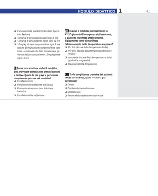 41MODULO DIDATTICO 1
10. In caso di morbillo, normalmente in
4°-5° giorno dall’insorgenza dell’esantema,
il paziente manifesta sfebbramento.
Tipicamente come si manifesta
l’abbassamento della temperatura corporea?
❏❏ Per lisi (discesa della temperatura lenta)
❏❏ Per crisi (discesa della temperatura brusca e
veloce)
❏❏ A scaletta (discesa della temperatura a balzi
graduali e progressivi)
❏❏ Dipende dall’età del paziente
11. Tra le complicanze croniche dei pazienti
affetti da morbillo, quale risulta la più
pericolosa?
❏❏ Cirrosi
❏❏ Displasia broncopolmonare
❏❏ Ipostaturalità
❏❏ Panancefalite sclerosante sub-acuta
❏❏ Esclusivamente quelle indicate dallo Specia-
lista Pediatra
❏❏ 10mg/kg di peso corporeo/dose ogni 8 ore
❏❏ 15mg/kg di peso corporeo /dose ogni 12 ore
❏❏ 10mg/kg di peso corporeo/dose ogni 6 ore
oppure 15mg/kg di peso corporeo/dose ogni
8 ore; per alleviare lo stato di malessere ge-
nerale del piccolo paziente 15mg/kg/dose
ogni 12 ore
9. Come la scarlattina, anche il morbillo,
può provocare complicanze precoci (acute)
e tardive.Qual è la più grave e pericolosa
complicanza precoce del morbillo?
❏❏ Encefalomielite
❏❏ Panancefalite sclerosante sub-acuta
❏❏ Polmonite virale con sovra infezione
batterica
❏❏ Encefaliomielite nel lattante
 