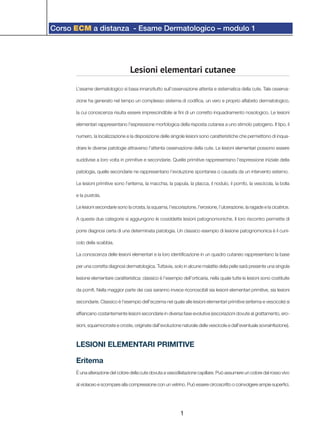 Corso ECM a distanza - Esame Dermatologico – modulo 1
1
Lesioni elementari cutanee
L’esame dermatologico si basa innanzitutto sull’osservazione attenta e sistematica della cute. Tale osserva-
zione ha generato nel tempo un complesso sistema di codifica, un vero e proprio alfabeto dermatologico,
la cui conoscenza risulta essere imprescindibile ai fini di un corretto inquadramento nosologico. Le lesioni
elementari rappresentano l’espressione morfologica della risposta cutanea a uno stimolo patogeno. Il tipo, il
numero, la localizzazione e la disposizione delle singole lesioni sono caratteristiche che permettono di inqua-
drare le diverse patologie attraverso l’attenta osservazione della cute. Le lesioni elementari possono essere
suddivise a loro volta in primitive e secondarie. Quelle primitive rappresentano l’espressione iniziale della
patologia, quelle secondarie ne rappresentano l’evoluzione spontanea o causata da un intervento esterno.
Le lesioni primitive sono l’eritema, la macchia, la papula, la placca, il nodulo, il pomfo, la vescicola, la bolla
e la pustola.
Le lesioni secondarie sono la crosta, la squama, l’escoriazione, l’erosione, l’ulcerazione, la ragade e la cicatrice.
A queste due categorie si aggiungono le cosiddette lesioni patognomoniche. Il loro riscontro permette di
porre diagnosi certa di una determinata patologia. Un classico esempio di lesione patognomonica è il cuni-
colo della scabbia.
La conoscenza delle lesioni elementari e la loro identificazione in un quadro cutaneo rappresentano la base
per una corretta diagnosi dermatologica. Tuttavia, solo in alcune malattie della pelle sarà presente una singola
lesione elementare caratteristica: classico è l’esempio dell’orticaria, nella quale tutte le lesioni sono costituite
da pomfi. Nella maggior parte dei casi saranno invece riconoscibili sia lesioni elementari primitive, sia lesioni
secondarie. Classico è l’esempio dell’eczema nel quale alle lesioni elementari primitive (eritema e vescicole) si
affiancano costantemente lesioni secondarie in diversa fase evolutiva (escoriazioni dovute al grattamento, ero-
sioni, squamocroste e croste, originate dall’evoluzione naturale delle vescicole e dall’eventuale sovrainfezione).
LESIONI ELEMENTARI PRIMITIVE
Eritema
È una alterazione del colore della cute dovuta a vasodilatazione capillare. Può assumere un colore dal rosso vivo
al violaceo e scompare alla compressione con un vetrino. Può essere circoscritto o coinvolgere ampie superfici.
 