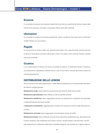 Corso ECM a distanza - Esame Dermatologico – modulo 1
4
Erosione
È una perdita di sostanza che interessa l’epidermide e gli strati più superficiali del derma e origina dalla
rottura di una vescicola, una bolla o una pustola. Risolve senza esiti cicatriziali.
Ulcerazione
È una perdita di sostanza che interessa epidermide, derma e ipoderma. Può avere forma e dimensioni
variabili. Risolve con una cicatrice.
Ragade
È una soluzione di continuo della cute, generalmente lineare, che si approfondisce verticalmente fino
al derma. È secondaria a processi infiammatori cronici. Può essere molto dolorosa. Risolve in genere
senza esiti cicatriziali.
Cicatrice
È una neoformazione di tessuto che ripara una perdita di sostanza. È inizialmente rilevata e rossastra e
successivamente si appiattisce e diventa bianca o rosa. Al suo interno mancano gli annessi cutanei e la
normale pigmentazione.
DISTRIBUZIONE DELLE LESIONI
Oltre al riconoscimento delle singole lesioni, l’analisi della loro distribuzione è di fondamentale importanza.
Ne esistono svariate tipologie.
Distribuzione acrale: lesioni presenti esclusivamente alle estremità distali di arti e testa.
Distribuzione generalizzata: lesioni diffuse su tutta la superficie cutanea.
Distribuzione erpetiforme: lesioni raggruppate secondo una disposizione «a grappolo»che assomiglia
a quella dell’infezione da herpes simplex.
Distribuzione corimbiforme: raggruppamento di lesioni che riproduce lo schema delle infiorescenze a
corimbo.
Distribuzione circinnata: lesioni raggruppate a formare figure circolari ad anello.
Distribuzione lineare: lesioni distribuite secondo linee anatomiche caratteristiche (es. dermatomeri per
le lesioni erpetiche, linee di Blaschko per le lesioni nevoidi o amartomatose) o secondo linee «casuali»
(tale disposizione è caratteristica delle lesioni cosiddette esogene, cioè causate da un agente esterno).
 