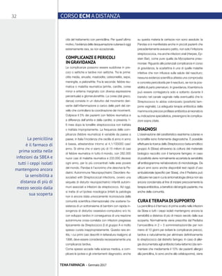 32 CORSO ECM A DISTANZA
TEMA FARMACIA - Gennaio 2017
cità del trattamento con pennicillina. Per quest’ultimo
motivo, l’evidenza della desquamazione cutanea è oggi
estremamente rara, se non eccezionale.
COMPLICANZE E PERICOLI
IN GRAVIDANZA
Le complicanze possono essere suddivise in pre-
coci o settiche e tardive non settiche. Tra le prime:
otite media, sinusite, mastoidite, osteomielite, sepsi,
meningite, e pielonefrite. Fra le seconde: febbre reu-
matica o malattia reumatica (artrite, cardite, corea
minor e eritema marginato con diversa espressione
percentuale) e glomerulonefrite. La corea (dal greco,
danza) consiste in un disturbo del movimento deri-
vante dall’infiammazione a carico delle parti del cer-
vello che controllano la coordinazione dei movimenti.
Colpisce il 5% dei pazienti con febbre reumatica e
a differenza dell’artrite e della cardite; si presenta 1-
6 mesi dopo la tonsillite streptococcica non trattata
o trattata impropriamente. La frequenza delle com-
plicanze (febbre reumatica) è variabile da paese a
paese; in Italia l’incidenza che oscilla di anno in anno
è bassa, attestandosi intorno ai 4,1/100000 casi/
anno. Si stima che vi siano più di 15 milioni di casi
di febbre reumatica in tutto il mondo, con 282.000
nuovi casi di malattia reumatica e 233.000 decessi
ogni anno, per lo più concentrati nelle aree povere
del mondo. Pandas è l’acronimo che descrive la Pe-
diatric Autoimmune Neuropsychiatric Disorders As-
sociated with Streptococcal infections, ovvero una
sequela di disturbi neuropsichiatrici infantili autoim-
muni associati a infezioni da streptococco. Ad oggi,
si tratta di un’ipotesi nosologica (infatti la patologia
non è ancora stata univocamente riconosciuta dalla
comunità scientifica internazionale) che sostiene l’e-
sistenza di un sottoinsieme di bambini con rapida in-
sorgenza di disturbo ossessivo-compulsivo e/o tic
con sviluppo tardivo in conseguenza di una reazione
autoimmune cross-correlata con infezioni pregressa
tipicamente da Streptococco β di gruppo A e molto
spesso curata inappropriatamente. Questa rara en-
tità, i cui primi casi descritti in letteratura risalgono al
1998, deve essere considerata necessariamente una
complicanza tardiva.
Come spesso accade nella scienza medica, a com-
plicare le ipotesi e gli orientamenti diagnostici, anche
su questa materia le certezze non sono assolute: la
Pandas si è manifestata anche in piccoli pazienti che
precedentemente avevano patito, non solo l’infezione
streptococcica, ma anche infezioni virali (Herpes, Ep-
stein Bar), come pure quella da Mycoplasma pneu-
moniae. Riguardo alle potenziali complicanze in corso
di gravidanza, la scarlattina è una di quelle malattie
infettive che non influisce sulla salute del nascituro;
nessuna evidenza scientifica attesta una comprovata
e concreta pericolosità per il nascituro, se non la pos-
sibilità di parto prematuro. In gravidanza, il bambino/a
può essere contagiato/a solo e soltanto durante il
transito nel canale vaginale nella eventualità che lo
Streptococco lo abbia colonizzato (positività tam-
pone vaginale). La adeguata terapia antibiotica della
mamma e la precoce profilassi antibiotica al neonato/a
su indicazione specialistica, prevengono le complica-
zioni sopra citate.
DIAGNOSI
L’osservazione del caratteristico esantema cutaneo e
la tonsillite sono fortemente diagnostiche. È possibile
effettuare la ricerca dello Streptococco beta-emolitico
gruppo A (Sbea) attraverso la coltura del materiale
biologico raccolto con il tampone faringeo; in caso
di positività viene normalmente accertata la sensibilità
all’antibiogramma nel laboratorio di microbiologia. Da
alcuni anni sono anche disponibili test rapidi d’uso
ambulatoriale (specifici per Sbea), che il Pediatra può
utilizzare nei casi in cui la sintomatologia clinica non sia
ancora conclamata al fine di iniziare precocemente la
terapia antibiotica, a beneficio del singolo paziente, ma
anche della comunità.
CURAETERAPIADI SUPPORTO
La penicillina è il farmaco di prima scelta nelle infezioni
da Sbea e tutti i ceppi isolati mantengono ancora la
sensibilità a distanza di più di mezzo secolo dalla sua
scoperta. Normalmente viene prescritta dal Pediatra
l’amoxicillina in 2 – 3 somministrazioni/die per non
meno di 10 giorni per evitare le complicanze precoci,
tardive e naturalmente per eliminare definitivamente
lo streptococco dal distretto faringeo. In caso di aller-
gia documentata agli antibiotici beta-lattamici (da ram-
mentare che mediamente il 10% dei pazienti allergici
alla penicillina, lo sono anche alle cefalosporine), viene
La penicillina
è il farmaco di
prima scelta nelle
infezioni da SBEA e
tutti i ceppi isolati
mantengono ancora
la sensibilità a
distanza di più di
mezzo secolo dalla
sua scoperta
 