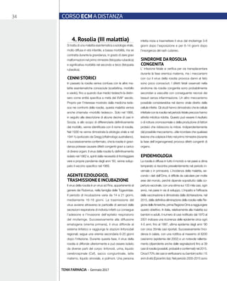 34 CORSO ECM A DISTANZA
TEMA FARMACIA - Gennaio 2017
4. Rosolia (III malattia)
Si tratta di una malattia esantematica a eziologia virale,
molto diffusa in età infantile, a bassa morbilità, ma se
contratta durante la gravidanza, in grado di dare gravi
malformazioni nel primo trimestre (fetopatia rubeolica)
e significativa morbilità nel secondo e terzo (fetopatia
rubeolica).
CENNI STORICI
In passato la rosolia veniva confusa con le altre ma-
lattie esantematiche conosciute (scarlattina, morbillo
e vaiolo), fino a quando due medici tedeschi la distin-
sero come entità specifica a metà del XVIII° secolo.
Proprio per l’interesse mostrato dalla medicina tede-
sca nei confronti della rosolia, questa malattia veniva
anche chiamata «morbillo tedesco». Solo nel 1866,
in seguito alla descrizione di alcune decine di casi in
Scozia, e allo scopo di differenziarla definitivamente
dal morbillo, venne identificata con il nome di rosolia.
Nel 1938 ne venne dimostrata la etiologia virale e nel
1941 fu ipotizzato da Gregg (oftalmologo australiano),
e successivamente confermato, che la rosolia in gravi-
danza potesse causare difetti congeniti gravi a carico
di diversi organi. Il virus della rosolia fu definitivamente
isolato nel 1962 e, spinti dalla necessità di fronteggiare
vere e proprie pandemie degli anni ‘60, venne svilup-
pato il vaccino specifico nel 1969.
AGENTE EZIOLOGICO,
TRASMISSIONE E INCUBAZIONE
Il virus della rosolia è un virus ad Rna, appartenente al
genere dei Rubivirus, nella famiglia delle Togaviridae.
Il periodo di incubazione varia da 14 a 21 giorni,
mediamente 16-18 giorni. La trasmissione del
virus avviene attraverso le particelle di aerosol dalle
secrezioni respiratorie di individui infetti cui consegue
l’adesione e l’invasione dell’epitelio respiratorio
del rinofaringe. Successivamente alla diffusione
ematogena (viremia primaria), il virus diffonde al
sistema linfatico e raggiunge le stazioni linfonodali
regionali; segue una viremia secondaria 6-20 giorni
dopo l’infezione. Durante questa fase, il virus della
rosolia si diffonde ulteriormente e può essere isolato
da diverse parti del corpo: linfonodi, urina, liquido
cerebrospinale (Csf), sacco congiuntivale, latte
materno, liquido sinoviale, e polmoni. Una persona
infetta inizia a trasmettere il virus dal rinofaringe 3-8
giorni dopo l’esposizione e per 6-14 giorni dopo
l’insorgenza del rash cutaneo.
SINDROME DAROSOLIA
CONGENITA
L’ infezione fetale si verifica per via transplacentare
durante la fase viremica materna, ma i meccanismi
con cui il virus della rosolia provoca danni al feto
sono poco conosciuti. I difetti fetali osservati nella
sindrome da rosolia congenita sono probabilmente
secondari a vasculite con conseguente necrosi dei
tessuti senza infiammazione. Un altro meccanismo
possibile consisterebbe nel danno virale diretto delle
cellule infette. Gli studi hanno dimostrato che le cellule
infettate con la rosolia nel periodo fetale precoce hanno
attività mitotica ridotta. Questo può essere il risultato
o di rottura cromosomiale o della produzione di fattori
proteici che inibiscono la mitosi. Indipendentemente
dal possibile meccanismo, utile ricordare che qualsiasi
lesione che colpisce il feto nel primo trimestre (durante
la fase dell’organogenesi) provoca difetti congeniti di
organo.
EPIDEMIOLOGIA
La rosolia è diffusa in tutto il mondo e nei paesi a clima
temperato si riscontra prevalentemente nel periodo in-
vernale o in primavera. L’incidenza della malattia, se-
condo i dati dell’Oms, è difficile da calcolare per molte
aree del mondo, perché dipende soprattutto dalla co-
pertura vaccinale, con una stima sui 100 mila casi, ogni
anno, nei paesi in via di sviluppo. L’impatto e l’efficacia
della vaccinazione è dimostrata dalla dichiarazione, nel
2015, della definitiva eliminazione della rosolia nella Re-
gione delle Americhe, prima Regione Oms a raggiungere
questo obiettivo. In Italia, relativamente alla malattia sui
bambini e adulti, il numero di casi notificato dal 1970 al
2001 indicava una ricorrenza delle epidemie circa ogni
4-5 anni, fino al 1997, ultima epidemia degli anni ‘90
con circa 35mila casi riportati. Successivamente l’inci-
denza è calata, con una notifica al massimo di 6200
casi/anno (epidemia del 2002) e un notevole rallenta-
mento (dipendente anche dalle segnalazioni) fino ai 39
casi di rosolia (possibili, probabili e confermati) nel 2015.
Circa il 70% dei casi si verificavano su bambini sotto i 15
anni di età (Epicentro Iss). Nel periodo 2005-2015 sono
 
