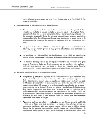 Desarrollo Económico Local

Módulo 1: Desarrollo Sociolaboral

mala calidad, caracterizada por una fuerte inseguridad y la fragilidad de las
trayectorias vitales.
c. La dimensión de la discapacidad en la vulnerabilidad


Algunos factores de exclusión social de las personas con discapacidad dicen
relación con la falta o acceso limitado al entorno social y desempleo, falta o
acceso limitado a los servicios, estigmatización de personas discapacitadas, falta
de formación adecuada, falta de servicios especializados, sistemas educativos,
inadecuados, falta de políticas económicas para compensar el gasto extra de la
discapacidad, la estructura del sistema de subsidios, vivir en instituciones, entre
otros.



Las personas con discapacidad son uno de los grupos más vulnerables a la
pobreza, ya que tienen graves o muy graves dificultades para satisfacer sus
necesidades básicas.



Los subsidios por discapacidad son inadecuados para cubrir sus necesidades
básicas o para hacer frente a los gastos extras vinculados con su discapacidad.



Las familias de las personas con discapacidad también se enfrentan a un gran
esfuerzo financiero, dado que la dependencia de sus familiares , les obligan a
contratar una persona que los cuide o dejar sus trabajos para hacerlos
personalmente y en consecuencia se produce una reducción de sus ingresos.

d. Las vulnerabilidades en otros grupos poblacionales


Inmigración y exclusión: algunas de las vulnerabilidades que presentan estos
grupos, tomando como ejemplo el caso español y otros países emergentes como
Chile, dicen relación con un acceso a puestos de trabajo que requieren una baja
cualificación profesional y en consecuencia una retribución salarial reducida y
mayor precariedad. El acceso a la vivienda resulta complicado para todos y
todas, máxime en su situación, lo que les aboca a condiciones de hacinamiento.
Otro factor fundamental que cabe tener presente es que el fenómeno de la
inmigración produce graves problemas de desestructuración familiar, dado que
el/la inmigrante tiene como objetivo la búsqueda de una opción económica más
próspera, no sólo para sí, sino también para su familia que frecuentemente
permanece en su lugar de origen.



Población reclusa, exreclusa y exclusión: en los últimos años, la población
reclusa no ha hecho mas que aumentar y su inserción laboral sique siendo una
asignatura pendiente, solo unos pocos grupos realizan una actividad laboral
dentro de los centros penitenciarios, siendo tareas muy descualificadas, sin
oportunidad de formación, es decir, que la finalidad de la reinserción social brilla
15

 
