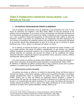 Desarrollo Económico Local

Módulo 1: Desarrollo Sociolaboral

TEMA 3: FORMACIÓN E INSERCIÓN SOCIOLABORAL: LAS
ESCUELAS TALLER
1. LAS POLÍTICAS SOCIOLABORALES CONTRA EL DESEMPLEO
Ante el problema del desempleo, todos los gobiernos se han planteado cual sería la mejor
forma de afrontarlo. Con respecto a esto (Ruiz Viñals, 2004) 7 se dan dos posiciones en las
políticas contra el desempleo. En un extremo se sitúan las posiciones más liberales, partidarias de
la no intervención del Estado en el mercado de trabajo y confiadas en que el mercado encuentra
por sí solo su equilibrio. Desde esta perspectiva, la intervención del sector público se tiene que
minimizar y limitar a garantizar las condiciones de una competencia real entre empresas. En el
otro extremo, se encuentran las posiciones políticas más partidarias de la intervención del Estado
en el mercado laboral. Este planteamiento se basa en la idea de que el mercado no puede
equilibrarse por sí solo y ajustar a la demanda de trabajo a su oferta.
Por lo anterior, la creación de empleo, es un factor que depende de muchas variables y que
no se puede abordar sólo desde las políticas sociolaborales, ya que incluyen, por ejemplo,
políticas económicas de demanda expansiva con un fuerte componente de gasto público, hasta
políticas laborales de regulación del mercado de trabajo o de las condiciones de trabajo,
relaciones laborales o negociación colectiva que garanticen rentas, educación o salud, y políticas
sociolaborales. (Ramos Martin, 2004)8
Para otros autores, las políticas de empleo están dirigidas a “suplir los fallos del mercado y a
paliar ciertas situaciones de desigualdad social asociadas a su funcionamiento” (Sáez, 1997).
En definitiva, la definición de políticas sociolaborales se sitúa a mitad de camino entre la política
económica y la política social. (Santos, Montalbá y Moldes, 2004)9
a. Políticas pasivas y activas de empleo
Las políticas de empleo se refieren a un ámbito de intervención directa del Estado sobre el
mercado de trabajo, y como hemos indicado, confluye entre las políticas laborales y las políticas
sociales (sociolaborales). Sobre la clasificación de políticas de empleo, autores como Sáez
(1997), señalan, por un lado, las Políticas de regulación laboral, dirigidas a ordenar el
funcionamiento del mercado de trabajo para facilitar la eficiencia en la utilización de la mano
de obra y la competitividad del sistema productivo. Por otra parte, las Políticas del mercado de
trabajo, incluyen las políticas activas y pasivas. Esta última clasificación es la más extendida y
asumida en los últimos años. (Santos, Montalbá y Moldes, 2004, op.cit)

Carmen Ruiz Viñals. Políticas sociolaborales, Un enfoque pluridisciplinar. Editorial UOC, 2004
Francisco Ramos Martin. Políticas sociolaborales, un enfoque pluridisciplinar.. UOC, 2004
9
Santos, Montalbá y Moldes. Paro, exclusión y políticas de empleo. Tirant lo Blanch , 2004
7
8

17

 