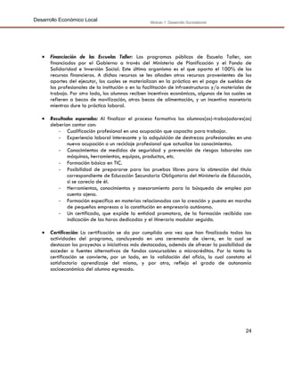 Desarrollo Económico Local

Módulo 1: Desarrollo Sociolaboral



Financiación de las Escuelas Taller: Los programas públicos de Escuela Taller, son
financiados por el Gobierno a través del Ministerio de Planificación y el Fondo de
Solidaridad e Inversión Social. Este último organismo es el que aporta el 100% de los
recursos financieros. A dichos recursos se les añaden otros recursos provenientes de los
aportes del ejecutor, los cuales se materializan en la práctica en el pago de sueldos de
los profesionales de la institución o en la facilitación de infraestructuras y/o materiales de
trabajo. Por otro lado, los alumnos reciben incentivos económicos, algunos de los cuales se
refieren a becas de movilización, otras becas de alimentación, y un incentivo monetario
mientras dure la práctica laboral.



Resultados esperados: Al finalizar el proceso formativo los alumnos(as)-trabajadores(as)
deberían contar con:
- Cualificación profesional en una ocupación que capacita para trabajar.
- Experiencia laboral interesante y la adquisición de destrezas profesionales en una
nueva ocupación o un reciclaje profesional que actualice los conocimientos.
- Conocimientos de medidas de seguridad y prevención de riesgos laborales con
máquinas, herramientas, equipos, productos, etc.
- Formación básica en TIC.
- Posibilidad de prepararse para las pruebas libres para la obtención del título
correspondiente de Educación Secundaria Obligatoria del Ministerio de Educación,
si se carecía de él.
- Herramientas, conocimientos y asesoramiento para la búsqueda de empleo por
cuenta ajena.
- Formación específica en materias relacionadas con la creación y puesta en marcha
de pequeñas empresas o la constitución en empresario autónomo.
- Un certificado, que expide la entidad promotora, de la formación recibida con
indicación de las horas dedicadas y el itinerario modular seguido.



Certificación: La certificación se da por cumplida una vez que han finalizado todas las
actividades del programa, concluyendo en una ceremonia de cierre, en la cual se
destacan los proyectos o iniciativas más destacadas, además de ofrecer la posibilidad de
acceder a fuentes alternativas de fondos concursables o microcréditos. Por lo tanto la
certificación se convierte, por un lado, en la validación del oficio, lo cual constata el
satisfactorio aprendizaje del mismo, y por otro, refleja el grado de autonomía
socioeconómica del alumno egresado.

24

 