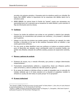 Desarrollo Económico Local

Módulo 1: Desarrollo Sociolaboral

cerradas, de contactos estrechos y frecuentes entre los miembros podría ser criticable. De
hecho, Burt (2000) 1 señala la importancia de las conexiones más débiles dentro de la
estructura social.


REDES DEBILES: Los actores hacen la función de “puente”, puesto que representan una
oportunidad para unir a personas que se encuentran en redes distintas y para controlar el
flujo de información entre las mismas.

b) Confianza
•

Conocer los niveles de confianza que existen en una sociedad o colectivo (por ejemplo,
empresarios), las características que presenta esa confianza, y los procesos y elementos
que la generan.

•

Indagar en otro tipo de procesos que pueden generar confianza, por ejemplo, las redes
formales e informales en las que se dan contactos frecuentes entre sus miembro y que
acaba generando confianza.

•

Por otra parte, se debe identificar como esa confianza se traduce en procesos positivos
para el desarrollo, por ejemplo, mayor participación social en proyectos locales, una
gestión más eficiente, reducción de conflictos sociales, procesos de cooperación sostenida,
etc.

c) Normas y patrones de conducta


Existencia de normas, muy a menudo informales, que premian o castigan determinados
comportamientos.2



Promoviendo comportamientos solidarios y cooperativos, tienen una influencia positiva
sobre el territorio y sobre la calidad de vida del conjunto en general.



En un grupo de trabajo un individuo ofrece su ayuda al compañero que va saturado de
trabajo, sabiendo que si él mismo estuviera en su situación el compañero también le
ofrecería su ayuda; de este modo, le ayuda porque “es lo apropiado”.

d) El marco institucional

1

Burt, Ronald S. (2000) “The Network structure of social capital” en Sutton, Robert I. y Staw, Barry M. (eds.) Research
in organizational behavior. Vol. 22. Greenwich, CT: JAI Press.
2
Krishna, A. (2000) “Creating and Harsening Social Capital” en Dasgupta, P. y Serageldin, I. (Eds) Social Capital: A
multifaceted Perspective. The World Bank. Washington D.C.

6

 