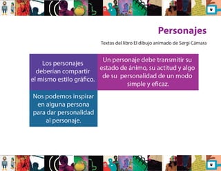 Personajes 
Los personajes 
deberían compartir 
el mismo estilo gráco. 
Nos podemos inspirar 
en alguna persona 
para dar personalidad 
al personaje. 
Textos del libro El dibujo animado de Sergi Cámara 
Un personaje debe transmitir su 
estado de ánimo, su actitud y algo 
de su personalidad de un modo 
simple y ecaz. 
 