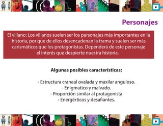 Personajes 
El villano: Los villanos suelen ser los personajes más importantes en la 
historia, por que de ellos desencadenan la trama y suelen ser más 
carismáticos que los protagonistas. Dependerá de este personaje 
el interés que despierte nuestra historia. 
Algunas posibles características: 
- Estructura craneal ovalada y maxilar anguloso. 
- Enigmatico y malvado. 
- Proporción similar al protagonista 
- Energérticos y desaantes. 
 