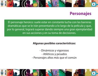 Personajes 
El personaje heroico: suele estar en constante lucha con las barreras 
dramáticas que se le irán presentando a lo largo de la película y que, 
por lo general, logrará superar dando siempre una gran ejemplaridad 
en sus acciones y en su toma de decisiones. 
Algunas posibles características: 
- Dinámicos y vigorosos 
- Atléticos y pesados 
- Personajes altos más que el común 
 