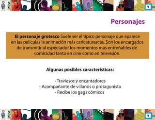 Algunas posibles características: 
- Traviesos y encantadores 
- Acompañante de villanos o protagonista 
- Recibe los gags cómicos 
Personajes 
El personaje grotesco Suele ser el típico personaje que aparece 
en las películas la animación más caricaturescas. Son los encargados 
de transmitir al espectador los momentos más entreñables de 
comicidad tanto en cine como en televisión. 
 