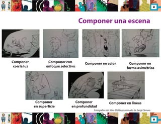 Componer una escena 
Componer 
con la luz 
Componer con 
enfoque selectivo 
Componer 
en supercie 
Componer en color 
Componer 
en profundidad 
Componer en 
forma asimétrica 
Componer en líneas 
Fotografías del libro El dibujo animado de Sergi Cámara 
 