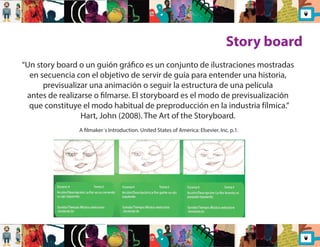 Story board 
“Un story board o un guión gráco es un conjunto de ilustraciones mostradas 
en secuencia con el objetivo de servir de guía para entender una historia, 
previsualizar una animación o seguir la estructura de una película 
antes de realizarse o lmarse. El storyboard es el modo de previsualización 
que constituye el modo habitual de preproducción en la industria fílmica.” 
Hart, John (2008). The Art of the Storyboard. 
A lmaker´s Introduction. United States of America: Elsevier. Inc. p.1. 
 