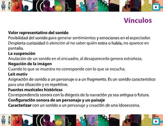 Vínculos 
Valor representativo del sonido 
Posibilidad del sonido para generar sentimientos y emociones en el espectador. 
Despierta curiosidad ó atención al no saber quién entra o habla, no aparece en 
pantalla. 
La suspención 
Anulación de un sonido en el encuadre, al desaparecerlo genera extrañeza. 
Negación de la imágen 
Cuando lo que se muestra no corresponde con lo que se escucha. 
Leit motiv 
Asignación de sonido a un personaje o a un fragmento. Es un sonido característico 
para una situación y es repetitivo. 
Fuentes musicales históricas 
Correspondencia sonora con la diégesis de la narración ya sea antigua o futura. 
Conguración sonora de un personaje y un paísaje 
Caracterizar con un sonido a un personaje y creación de una ideoescena. 
 