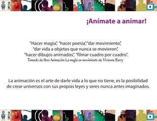 ¡Anímate a animar! 
“Hacer magia”, “hacer poesía”, “dar movimiento”, 
“dar vida a objetos que nunca se movieron”, 
“hacer dibujos animados”, “filmar cuadro por cuadro”. 
Tomado de libro Animación La magia en movimiento de Vivienne Barry 
La animación es el arte de darle vida a lo que no tiene, es la posibilidad 
de crear universos con sus propias leyes y seres nunca antes imaginados. 
 