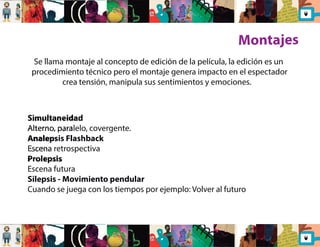 Montajes 
Se llama montaje al concepto de edición de la película, la edición es un 
procedimiento técnico pero el montaje genera impacto en el espectador 
crea tensión, manipula sus sentimientos y emociones. 
Simultaneidad 
Alterno, paralelo, covergente. 
Analepsis Flashback 
Escena retrospectiva 
Prolepsis 
Escena futura 
Silepsis - Movimiento pendular 
Cuando se juega con los tiempos por ejemplo: Volver al futuro 
 