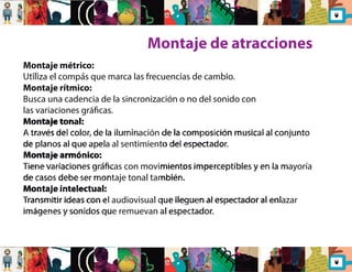 Montaje de atracciones 
Montaje métrico: 
Utiliza el compás que marca las frecuencias de cambio. 
Montaje rítmico: 
Busca una cadencia de la sincronización o no del sonido con 
las variaciones grácas. 
Montaje tonal: 
A través del color, de la iluminación de la composición musical al conjunto 
de planos al que apela al sentimiento del espectador. 
Montaje armónico: 
Tiene variaciones grácas con movimientos imperceptibles y en la mayoría 
de casos debe ser montaje tonal también. 
Montaje intelectual: 
Transmitir ideas con el audiovisual que lleguen al espectador al enlazar 
imágenes y sonidos que remuevan al espectador. 
 