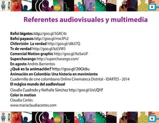 Referentes audiovisuales y multimedia 
Baci bigotes http://goo.gl/SGKC4z 
Baci payasos http://goo.gl/mw3Ps2 
Chilevisión La verdad http://goo.gl/s8k37Q 
Tv de verdad http://goo.gl/kzLVW5 
Comercial Motion graphic http://goo.gl/XoSwUF 
Supercharango http://supercharango.com/ 
En agosto Andrés Barrientos 
¿Qué es la animación? http://goo.gl/20Gk8u 
Animación en Colombia: Una historia en movimiento 
Cuadernillo de cine colombiano Online Cinemateca Distrital - IDARTES - 2014 
El mágico mundo del audiovisual 
Claudia Cuadrado y Nathalia Sánchez http://goo.gl/UxUQHf 
Color in motion 
Claudia Cortés 
www.mariaclaudiacortes.com 
 