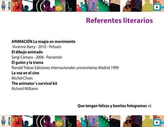 Referentes literarios 
ANIMACIÓN La magia en movimiento 
Vivienne Barry - 2010 - Pehuén 
El dibujo animado 
Sergi Cámara - 2008 - Parramón 
El guión y la trama 
Ronald Tobias Ediciones internacionales universitarias Madrid 1999 
La voz en el cine 
Michel Chion 
The animator´s survival kit 
Richard Williams 
Que tengan felices y bonitos fotogramas =) 
