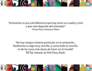 “Animación es esa sutil diferencia que hay entre un cuadro y otro 
y que solo depende del animador” 
Vivienne Barry Animadora Chilena 
“No hay ningún misterio particular en la animación... 
Realmente es algo muy sencillo, y como todo lo sencillo, 
es de las cosas más duras de hacer en el mundo” 
Bill Tyla. Animador de Walt Disney Studio 
 