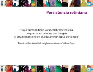 Persistencia retiniana 
“El ojo humano tiene la especial característica 
de guardar en la retina una imagen, 
si esta se mantiene en ella durante un lapso de tiempo” 
Tomado de libro Animación La magia en movimiento de Vivienne Barry 
 