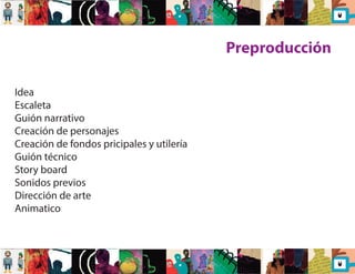 Preproducción 
Idea 
Escaleta 
Guión narrativo 
Creación de personajes 
Creación de fondos pricipales y utilería 
Guión técnico 
Story board 
Sonidos previos 
Dirección de arte 
Animatico 
 