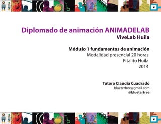 Diplomado de animación ANIMADELAB 
ViveLab Huila 
Módulo 1 fundamentos de animación 
Modalidad presencial 20 horas 
Pitalito Huila 
2014 
Tutora Claudia Cuadrado 
blueterfree@gmail.com 
@blueterfree 
 