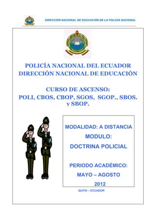 DIRECCIÓN NACIONAL DE EDUCACIÓN DE LA POLICÍA NACIONAL
DEPARTAMENTO DE EDUCACIÓN A DISTANCIA DE LA DNE 1
QUITO – ECUADOR
POLICÍA NACIONAL DEL ECUADOR
DIRECCIÓN NACIONAL DE EDUCACIÓN
CURSO DE ASCENSO:
POLI, CBOS, CBOP, SGOS, SGOP., SBOS.
y SBOP.
MODALIDAD: A DISTANCIA
MODULO:
DOCTRINA POLICIAL
PERIODO ACADÉMICO:
MAYO – AGOSTO
2012
 