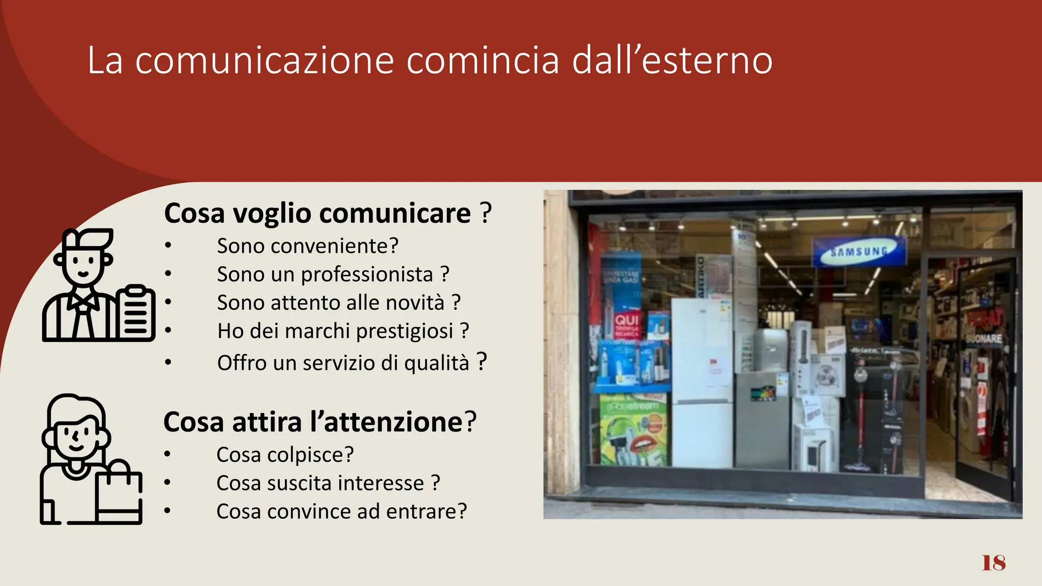 La comunicazione comincia dall’esterno
18
Cosa voglio comunicare ?
• Sono conveniente?
• Sono un professionista ?
• Sono attento alle novità ?
• Ho dei marchi prestigiosi ?
• Offro un servizio di qualità ?
Cosa attira l’attenzione?
• Cosa colpisce?
• Cosa suscita interesse ?
• Cosa convince ad entrare?
 