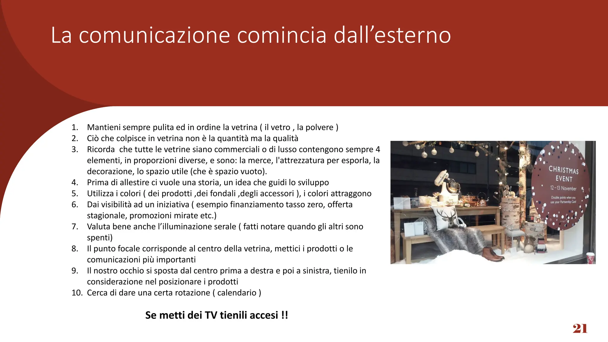 * Se metti televisori o monitor tienili accesi
La comunicazione comincia dall’esterno
21
1. Mantieni sempre pulita ed in ordine la vetrina ( il vetro , la polvere )
2. Ciò che colpisce in vetrina non è la quantità ma la qualità
3. Ricorda che tutte le vetrine siano commerciali o di lusso contengono sempre 4
elementi, in proporzioni diverse, e sono: la merce, l'attrezzatura per esporla, la
decorazione, lo spazio utile (che è spazio vuoto).
4. Prima di allestire ci vuole una storia, un idea che guidi lo sviluppo
5. Utilizza i colori ( dei prodotti ,dei fondali ,degli accessori ), i colori attraggono
6. Dai visibilità ad un iniziativa ( esempio finanziamento tasso zero, offerta
stagionale, promozioni mirate etc.)
7. Valuta bene anche l’illuminazione serale ( fatti notare quando gli altri sono
spenti)
8. Il punto focale corrisponde al centro della vetrina, mettici i prodotti o le
comunicazioni più importanti
9. Il nostro occhio si sposta dal centro prima a destra e poi a sinistra, tienilo in
considerazione nel posizionare i prodotti
10. Cerca di dare una certa rotazione ( calendario )
Se metti dei TV tienili accesi !!
 
