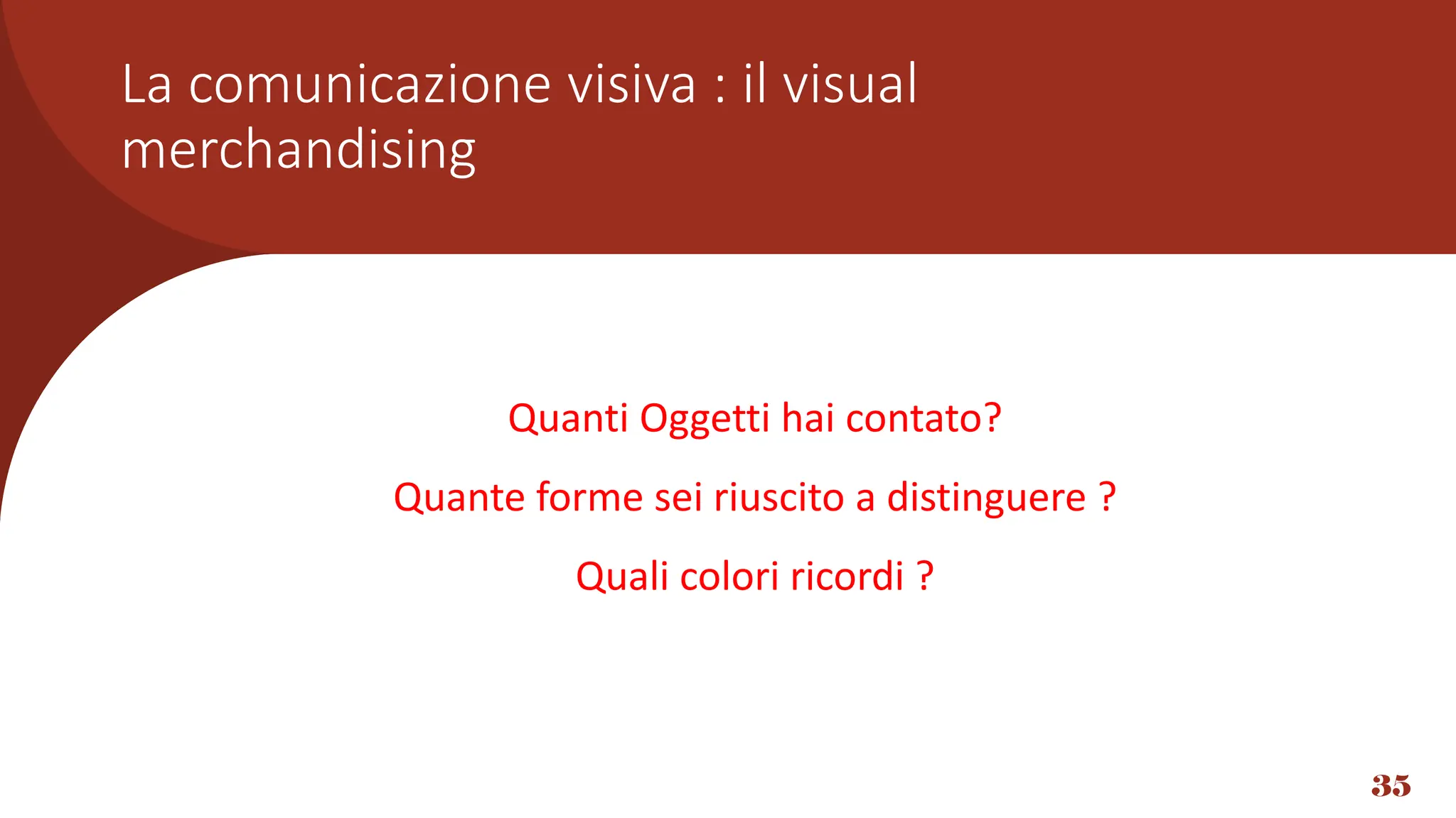 35
Quanti Oggetti hai contato?
Quante forme sei riuscito a distinguere ?
Quali colori ricordi ?
La comunicazione visiva : il visual
merchandising
 