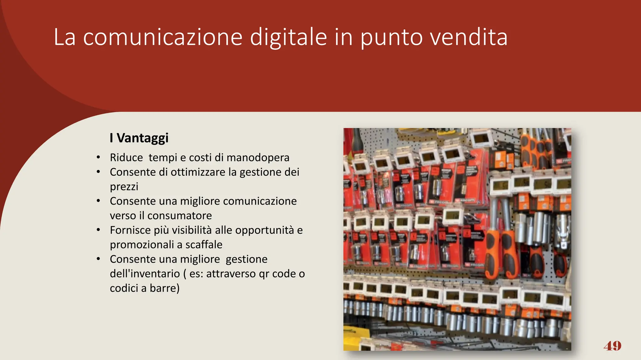 La comunicazione digitale in punto vendita
49
• Riduce tempi e costi di manodopera
• Consente di ottimizzare la gestione dei
prezzi
• Consente una migliore comunicazione
verso il consumatore
• Fornisce più visibilità alle opportunità e
promozionali a scaffale
• Consente una migliore gestione
dell'inventario ( es: attraverso qr code o
codici a barre)
I Vantaggi
 