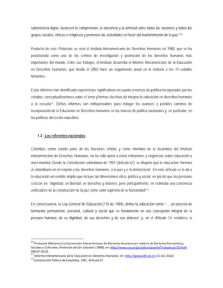 subsistencia digna, favorecer la comprensión, la tolerancia y la amistad entre todas las naciones y todos los
grupos raciales, étnicos o religiosos y promover las actividades en favor del mantenimiento de la paz.”10
Estos informes han identificado experiencias significativas en cuanto a marcos de política incorporados por los
estados, conceptualizaciones sobre el tema y formas efectivas de integrar la educación en derechos humanos
a la escuela
Producto de este Protocolo, se creó el Instituto Interamericano de Derechos Humanos en 1980, que se ha
posicionado como uno de los centros de investigación y promoción de los derechos humanos más
importantes del mundo. Entre sus trabajos, el Instituto desarrolla el Informe Interamericano de la Educación
en Derechos Humanos, que desde el 2002 hace un seguimiento anual en la materia a los 19 estados
firmantes.
11
1.2. Los referentes nacionales
. Dichos informes son indispensables para indagar los avances y posibles caminos de
incorporación de la Educación en Derechos Humanos en los marcos de política nacionales y, en particular, en
las políticas del sector educativo.
Colombia, como estado parte de las Naciones Unidas y como miembro de la Asamblea del Instituto
Interamericano de Derechos Humanos, no ha sido ajena a estas reflexiones y exigencias sobre educación a
nivel mundial. Desde la Constitución colombiana de 1991 (Artículo 67), se dispone que la educación “formará
al colombiano en el respeto a los derechos humanos, a la paz y a la democracia”. En este Artículo se le da a
la educación un sentido amplio que incluye las dimensiones ética, política y social, en pro de que las personas
crezcan en: “dignidad, en libertad, en derechos y deberes, pero principalmente, en estimular una conciencia
vivificadora de la construcción de la paz como valor supremo de la humanidad”12
En consecuencia, la Ley General de Educación (115 de 1994), define la educación como: “… un proceso de
formación permanente, personal, cultural y social que se fundamenta en una concepción integral de la
persona humana, de su dignidad, de sus derechos y de sus deberes” y, en el Artículo 14, establece la
.
10
Protocolo Adicional a la Convención Interamericana de Derechos Humanos en materia de Derechos Económicos,
Sociales y Culturales, Protocolo de San Salvador (1988), en: http://www.oas.org/juridico/spanish/Tratados/a-52.html
(08-02-2010)
11
Informe Interamericano de la Educación en Derechos Humanos, en: http://www.iidh.ed.cr/ (11-02-2010)
12
Constitución Política de Colombia, 1991. Artículo 67
 