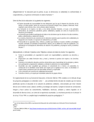 obligatoriedad de “la educación para la justicia, la paz, la democracia, la solidaridad, la confraternidad, el
cooperativismo y, en general, la formación en valores humanos”13
• El pleno desarrollo de la personalidad sin más limitaciones que las que le imponen los derechos de los
demás y el orden jurídico, dentro de un proceso de formación integral, física, psíquica, intelectual, moral,
espiritual, social, afectiva, ética, cívica y demás valores humanos.
Entre los fines de la educación, la Ley plantea los siguientes:
• La formación en el respeto a la vida y a los demás derechos humanos, a la paz, a los principios
democráticos, de convivencia, pluralismo, justicia, solidaridad y equidad, así como en el ejercicio de la
tolerancia y de la libertad.
• La formación para facilitar la participación de todos en las decisiones que los afectan en la vida económica,
política, administrativa y cultural de la Nación.
• La creación y fomento de una conciencia de la soberanía nacional y para la práctica de la solidaridad y la
integración con el mundo, en especial con Latinoamérica y el Caribe.
• El desarrollo de la capacidad crítica, reflexiva y analítica que fortalezca el avance científico y tecnológico
nacional, orientado con prioridad al mejoramiento cultural y de la calidad de la vida de la población, a la
participación en la búsqueda de alternativas de solución a los problemas y al progreso social y económico
del país.14
Adicionalmente, el Artículo 13 plantea como “Objetivos comunes de todos los niveles” los siguientes:
• Formar la personalidad y la capacidad de asumir con responsabilidad y autonomía sus derechos y
deberes;
• Proporcionar una sólida formación ética y moral, y fomentar la práctica del respeto a los derechos
humanos;
• Fomentar en la institución educativa, prácticas democráticas para el aprendizaje de los principios y valores
de la participación y organización ciudadana y estimular la autonomía y la responsabilidad;
• Desarrollar una sana sexualidad que promueva el conocimiento de sí mismo y la autoestima, la
construcción de la identidad sexual dentro del respeto por la equidad de los sexos, la afectividad, el
respeto mutuo y prepararse para una vida familiar armónica y responsable;
• Crear y fomentar una conciencia de solidaridad internacional;
• Fomentar el interés y el respeto por la identidad cultural de los grupos étnicos.
En reglamentación de la Ley General de Educación, el Decreto 1860 de 1994, establece en el Artículo 36 que
los proyectos pedagógicos se entienden como: “… una actividad dentro del plan de estudios que de manera
planificada ejercita al educando en la solución de problemas cotidianos, seleccionados por tener relación
directa con el entorno social, cultural, científico y tecnológico del alumno. Cumplen la función de correlacionar,
integrar y hacer activos los conocimientos, habilidades, destrezas, actitudes y valores logrados en el
desarrollo de diversas áreas, así como de la experiencia acumulada. La enseñanza prevista en el artículo 14
de la ley 115 de 1994, se cumplirá bajo la modalidad de proyectos pedagógicos”.15
13
Ley 115 de febrero 8 de 1994 o Ley General de Educación de conformidad con el Artículo 67 de la Constitución
Política.
14
Íbid.
15
Decreto 1860 de 1998, en: http://www.mineducacion.gov.co/1621/articles-172061_archivo_pdf_decreto1860_94.pdf
(01-07-2010)
 