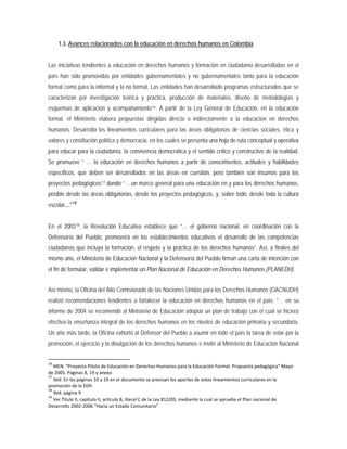1.3. Avances relacionados con la educación en derechos humanos en Colombia
Las iniciativas tendientes a educación en derechos humanos y formación en ciudadanía desarrolladas en el
país han sido promovidas por entidades gubernamentales y no gubernamentales tanto para la educación
formal como para la informal y la no formal. Las entidades han desarrollado programas estructurados que se
caracterizan por investigación teórica y práctica, producción de materiales, diseño de metodologías y
esquemas de aplicación y acompañamiento16. A partir de la Ley General de Educación, en la educación
formal, el Ministerio elabora propuestas dirigidas directa o indirectamente a la educación en derechos
humanos. Desarrolla los lineamientos curriculares para las áreas obligatorias de ciencias sociales, ética y
valores y constitución política y democracia, en los cuales se presenta una hoja de ruta conceptual y operativa
para educar para la ciudadanía, la convivencia democrática y el sentido crítico y constructivo de la realidad.
Se promueve “ … la educación en derechos humanos a partir de conocimientos, actitudes y habilidades
específicos, que deben ser desarrollados en las áreas en cuestión, pero también son insumos para los
proyectos pedagógicos17 dando “ …un marco general para una educación en y para los derechos humanos,
posible desde las áreas obligatorias, desde los proyectos pedagógicos, y, sobre todo, desde toda la cultura
escolar...”18
En el 200319
Así mismo, la Oficina del Alto Comisionado de las Naciones Unidas para los Derechos Humanos (OACNUDH)
realizó recomendaciones tendientes a fortalecer la educación en derechos humanos en el país: “… en su
informe de 2004 se recomendó al Ministerio de Educación adoptar un plan de trabajo con el cual se hiciera
efectiva la enseñanza integral de los derechos humanos en los niveles de educación primaria y secundaria.
Un año más tarde, la Oficina exhortó al Defensor del Pueblo a asumir en todo el país la tarea de velar por la
promoción, el ejercicio y la divulgación de los derechos humanos e invitó al Ministerio de Educación Nacional
, la Revolución Educativa establece que “… el gobierno nacional, en coordinación con la
Defensoría del Pueblo, promoverá en los establecimientos educativos el desarrollo de las competencias
ciudadanas que incluya la formación, el respeto y la práctica de los derechos humanos”. Así, a finales del
mismo año, el Ministerio de Educación Nacional y la Defensoría del Pueblo firman una carta de intención con
el fin de formular, validar e implementar un Plan Nacional de Educación en Derechos Humanos (PLANEDH).
16
MEN. “Proyecto Piloto de Educación en Derechos Humanos para la Educación Formal. Propuesta pedagógica” Mayo
de 2005. Páginas 8, 19 y anexo
17
Ibid. En las páginas 10 a 19 en el documento se precisan los aportes de estos lineamientos curriculares en la
promoción de la EDH
18
Ibid. página 9
19
Ver Tìtulo II, capitulo II, artículo 8, literal C de la Ley 812/03, mediante la cual se aprueba el Plan nacional de
Desarrollo 2002-2006 “Hacia un Estado Comunitario”
 
