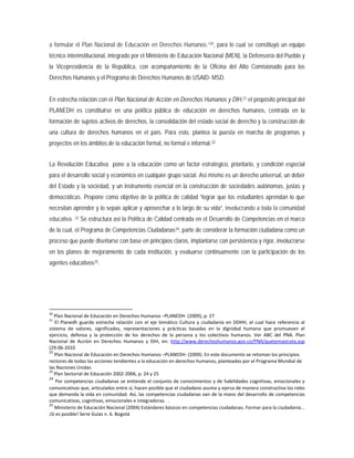 a formular el Plan Nacional de Educación en Derechos Humanos.”20
En estrecha relación con el Plan Nacional de Acción en Derechos Humanos y DIH,
, para lo cual se constituyó un equipo
técnico interinstitucional, integrado por el Ministerio de Educación Nacional (MEN), la Defensoría del Pueblo y
la Vicepresidencia de la República, con acompañamiento de la Oficina del Alto Comisionado para los
Derechos Humanos y el Programa de Derechos Humanos de USAID- MSD.
21 el propósito principal del
PLANEDH es constituirse en una política pública de educación en derechos humanos, centrada en la
formación de sujetos activos de derechos, la consolidación del estado social de derecho y la construcción de
una cultura de derechos humanos en el país. Para esto, plantea la puesta en marcha de programas y
proyectos en los ámbitos de la educación formal, no formal e informal.22
La Revolución Educativa pone a la educación como un factor estratégico, prioritario, y condición especial
para el desarrollo social y económico en cualquier grupo social. Así mismo es un derecho universal, un deber
del Estado y la sociedad, y un instrumento esencial en la construcción de sociedades autónomas, justas y
democráticas. Propone como objetivo de la política de calidad “lograr que los estudiantes aprendan lo que
necesitan aprender y lo sepan aplicar y aprovechar a lo largo de su vida”, involucrando a toda la comunidad
educativa. 23 Se estructura así la Política de Calidad centrada en el Desarrollo de Competencias en el marco
de la cual, el Programa de Competencias Ciudadanas24, parte de considerar la formación ciudadana como un
proceso que puede diseñarse con base en principios claros, implantarse con persistencia y rigor, involucrarse
en los planes de mejoramiento de cada institución, y evaluarse continuamente con la participación de los
agentes educativos25
20
Plan Nacional de Educación en Derechos Humanos –PLANEDH- (2009), p. 27
.
21
El Planedh guarda estrecha relación con el eje temático Cultura y ciudadanía en DDHH, el cual hace referencia al
sistema de valores, significados, representaciones y prácticas basadas en la dignidad humana que promueven el
ejercicio, defensa y la protección de los derechos de la persona y los colectivos humanos. Ver ABC del PNA. Plan
Nacional de Acción en Derechos Humanos y DIH, en: http://www.derechoshumanos.gov.co/PNA/quetemastrata.asp
(29-06-2010
22
Plan Nacional de Educación en Derechos Humanos –PLANEDH- (2009). En este documento se retoman los principios
rectores de todas las acciones tendientes a la educación en derechos humanos, planteadas por el Programa Mundial de
las Naciones Unidas
23
Plan Sectorial de Educación 2002-2006, p. 24 y 25
24
Por competencias ciudadanas se entiende el conjunto de conocimientos y de habilidades cognitivas, emocionales y
comunicativas que, articulados entre sí, hacen posible que el ciudadano asuma y ejerza de manera constructiva los roles
que demanda la vida en comunidad. Así, las competencias ciudadanas van de la mano del desarrollo de competencias
comunicativas, cognitivas, emocionales e integradoras. .
25
Ministerio de Educación Nacional (2004) Estándares básicos en competencias ciudadanas. Formar para la ciudadanía...
¡Sí es posible! Serie Guías n. 6. Bogotá
 