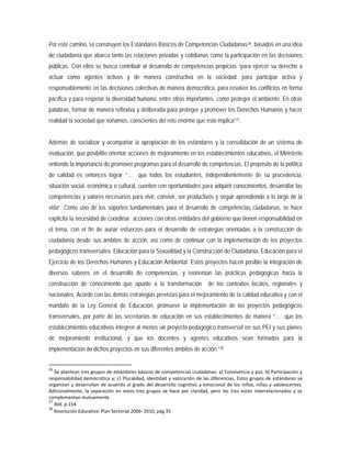 Por este camino, se construyen los Estándares Básicos de Competencias Ciudadanas26, basados en una idea
de ciudadanía que abarca tanto las relaciones privadas y cotidianas como la participación en las decisiones
públicas. Con ellos se busca contribuir al desarrollo de competencias propicias “para ejercer su derecho a
actuar como agentes activos y de manera constructiva en la sociedad: para participar activa y
responsablemente en las decisiones colectivas de manera democrática, para resolver los conflictos en forma
pacífica y para respetar la diversidad humana, entre otros importantes, como proteger el ambiente. En otras
palabras, formar de manera reflexiva y deliberada para proteger y promover los Derechos Humanos y hacer
realidad la sociedad que soñamos, conscientes del reto enorme que esto implica”27
Además de socializar y acompañar la apropiación de los estándares y la consolidación de un sistema de
evaluación, que posibilite orientar acciones de mejoramiento en los establecimientos educativos, el Ministerio
entiende la importancia de promover programas para el desarrollo de competencias. El propósito de la política
de calidad es entonces lograr “… que todos los estudiantes, independientemente de su procedencia,
situación social, económica o cultural, cuenten con oportunidades para adquirir conocimientos, desarrollar las
competencias y valores necesarios para vivir, convivir, ser productivos y seguir aprendiendo a lo largo de la
vida”. Como uno de los soportes fundamentales para el desarrollo de competencias ciudadanas, se hace
explícita la necesidad de coordinar acciones con otras entidades del gobierno que tienen responsabilidad en
el tema, con el fin de aunar esfuerzos para el desarrollo de estrategias orientadas a la construcción de
ciudadanía desde sus ámbitos de acción, así como de continuar con la implementación de los proyectos
pedagógicos transversales: Educación para la Sexualidad y la Construcción de Ciudadanía, Educación para el
Ejercicio de los Derechos Humanos y Educación Ambiental. Estos proyectos hacen posible la integración de
diversos saberes en el desarrollo de competencias, y reorientan las prácticas pedagógicas hacia la
construcción de conocimiento que apunte a la transformación de los contextos locales, regionales y
nacionales. Acorde con las demás estrategias previstas para el mejoramiento de la calidad educativa y con el
mandato de la Ley General de Educación, promueve la implementación de los proyectos pedagógicos
transversales, por parte de las secretarías de educación en sus establecimientos de manera “… que los
establecimientos educativos integren al menos un proyecto pedagógico transversal en sus PEI y sus planes
de mejoramiento institucional, y que los docentes y agentes educativos sean formados para la
implementación de dichos proyectos en sus diferentes ámbitos de acción.”
.
28
26
Se plantean tres grupos de estándares básicos de competencias ciudadanas: a) Convivencia y paz; b) Participación y
responsabilidad democrática y; c) Pluralidad, identidad y valoración de las diferencias. Estos grupos de estándares se
organizan y desarrollan de acuerdo al grado del desarrollo cognitivo y emocional de los niños, niñas y adolescentes.
Adicionalmente, la separación en estos tres grupos se hace por claridad, pero los tres están interrelacionados y se
complementan mutuamente
27
Ibíd. p.154
28
Revolución Educativa: Plan Sectorial 2006- 2010, pág.35
 