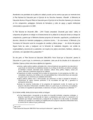 Atendiendo a las prioridades de la política de calidad y acorde con los avances que para ese momento tenía
el Plan Nacional de Educación para el Ejercicio de los Derechos Humanos –Planedh-, el Ministerio de
Educación diseña el Proyecto Piloto de Educación para el Ejercicio de los Derechos Humanos y lo estructura
en tres componentes: pedagógico, formación de formadores y redes de apoyo y soporte institucional
comenzando su ejecución en el 2005.
El Plan Nacional de Desarrollo 2006 – 2010 “Estado comunitario: Desarrollo para todos”, ratifica el
compromiso del gobierno en trabajar en el fortalecimiento de la calidad de la educación desde un enfoque de
competencias y plantea que el Ministerio diseñará proyectos de formación, capacitación y actualización de
docentes, dotación de materiales pedagógicos y asistencia técnica…”. De esta manera, el Ministerio y las
Secretarías de Educación serán las encargadas de coordinar y liderar porque “… los efectos del proyecto
lleguen hasta las aulas y coadyuven con la formación de ciudadanos integrales, con sentido de
responsabilidad y conciencia de su autonomía; con respeto a los valores ancestrales, familiares, culturales y
personales, con capacidad crítica y propositiva”.29
• diseñar y aplicar políticas públicas articuladas intra e intersectorialmente que garanticen una educación en
y para la paz, la convivencia y la ciudadanía, basadas en un enfoque de derechos y de deberes, principios
de identidad e inclusión, diversidad social, económica, cultural, étnica, política, religiosa, sexual y de
género, valoración y tratamiento integral de los conflictos,
De otra parte, el “Plan Decenal de Educación 2006-20016: Pacto Social por la Educación”, plantea la
Educación en y para la paz, la convivencia y la ciudadanía, como uno de los desafíos de la educación en
Colombia. Expresa y toma como macro objetivos los siguientes:
• comprometer al estado, la sociedad civil, los medios de comunicación, el sector productivo, las ONG`s, las
comunidades educativas y las familias en la corresponsabilidad intra e intersectorial hacia una educación
en y para la paz, la convivencia y la ciudadanía democrática,
• aplicar políticas públicas intra e intersectoriales que promuevan en toda la sociedad la formación e
interiorización de valores humanos pertinentes a las necesidades del siglo XXI, y garanticen la
participación democrática,
• articular las instancias involucradas en los programas de organización escolar, de manera que los
proyectos educativos institucionales consoliden culturas en y para la paz, la convivencia y la ciudadanía,
con énfasis en la igualdad de oportunidades, la tolerancia, el respeto, la participación y la solidaridad.” 30
En el mismo sentido, dentro de las macro metas se incluyen:
• Se han implementado e incorporado en los planes de desarrollo territoriales, programas estrategias, y
proyectos específicos para el desarrollo de valores y competencias para la paz, la convivencia y la
ciudadanía que incluyan: sistematización y evaluación de su impacto en la vida escolar, la comunidad
educativa y la sociedad en su conjunto y la resignificación de los proyectos educativos institucionales hacia
la construcción de culturas de paz y democracia,
29
Ibíd. p, 627
30
Plan Decenal de Educación 2006-2010: Pacto social por la educación “, páginas 23 y 24
 