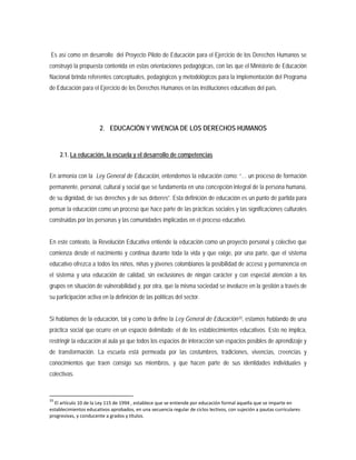 Es así como en desarrollo del Proyecto Piloto de Educación para el Ejercicio de los Derechos Humanos se
construyó la propuesta contenida en estas orientaciones pedagógicas, con las que el Ministerio de Educación
Nacional brinda referentes conceptuales, pedagógicos y metodológicos para la implementación del Programa
de Educación para el Ejercicio de los Derechos Humanos en las instituciones educativas del país.
2. EDUCACIÓN Y VIVENCIA DE LOS DERECHOS HUMANOS
2.1. La educación, la escuela y el desarrollo de competencias
En armonía con la Ley General de Educación, entendemos la educación como: “… un proceso de formación
permanente, personal, cultural y social que se fundamenta en una concepción integral de la persona humana,
de su dignidad, de sus derechos y de sus deberes”. Esta definición de educación es un punto de partida para
pensar la educación como un proceso que hace parte de las prácticas sociales y las significaciones culturales
construidas por las personas y las comunidades implicadas en el proceso educativo.
En este contexto, la Revolución Educativa entiende la educación como un proyecto personal y colectivo que
comienza desde el nacimiento y continua durante toda la vida y que exige, por una parte, que el sistema
educativo ofrezca a todos los niños, niñas y jóvenes colombianos la posibilidad de acceso y permanencia en
el sistema y una educación de calidad, sin exclusiones de ningún carácter y con especial atención a los
grupos en situación de vulnerabilidad y, por otra, que la misma sociedad se involucre en la gestión a través de
su participación activa en la definición de las políticas del sector.
Si hablamos de la educación, tal y como la define la Ley General de Educación33
33
El artículo 10 de la Ley 115 de 1994 , establece que se entiende por educación formal aquella que se imparte en
establecimientos educativos aprobados, en una secuencia regular de ciclos lectivos, con sujeción a pautas curriculares
progresivas, y conducente a grados y títulos.
, estamos hablando de una
práctica social que ocurre en un espacio delimitado: el de los establecimientos educativos. Esto no implica,
restringir la educación al aula ya que todos los espacios de interacción son espacios posibles de aprendizaje y
de transformación. La escuela está permeada por las costumbres, tradiciones, vivencias, creencias y
conocimientos que traen consigo sus miembros, y que hacen parte de sus identidades individuales y
colectivas.
 