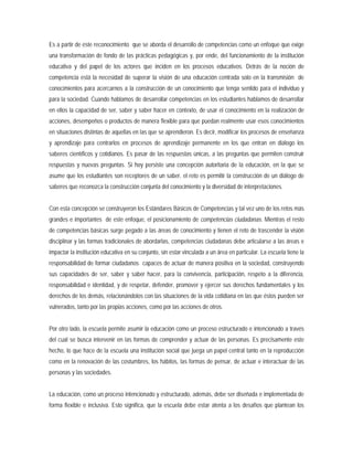 Es a partir de este reconocimiento que se aborda el desarrollo de competencias como un enfoque que exige
una transformación de fondo de las prácticas pedagógicas y, por ende, del funcionamiento de la institución
educativa y del papel de los actores que inciden en los procesos educativos. Detrás de la noción de
competencia está la necesidad de superar la visión de una educación centrada solo en la transmisión de
conocimientos para acercarnos a la construcción de un conocimiento que tenga sentido para el individuo y
para la sociedad. Cuando hablamos de desarrollar competencias en los estudiantes hablamos de desarrollar
en ellos la capacidad de ser, saber y saber hacer en contexto, de usar el conocimiento en la realización de
acciones, desempeños o productos de manera flexible para que puedan realmente usar esos conocimientos
en situaciones distintas de aquellas en las que se aprendieron. Es decir, modificar los procesos de enseñanza
y aprendizaje para centrarlos en procesos de aprendizaje permanente en los que entran en diálogo los
saberes científicos y cotidianos. Es pasar de las respuestas únicas, a las preguntas que permiten construir
respuestas y nuevas preguntas. Si hoy persiste una concepción autoritaria de la educación, en la que se
asume que los estudiantes son receptores de un saber, el reto es permitir la construcción de un diálogo de
saberes que reconozca la construcción conjunta del conocimiento y la diversidad de interpretaciones.
Con esta concepción se construyeron los Estándares Básicos de Competencias y tal vez uno de los retos más
grandes e importantes de este enfoque, el posicionamiento de competencias ciudadanas. Mientras el resto
de competencias básicas surge pegado a las áreas de conocimiento y tienen el reto de trascender la visión
disciplinar y las formas tradicionales de abordarlas, competencias ciudadanas debe articularse a las áreas e
impactar la institución educativa en su conjunto, sin estar vinculada a un área en particular. La escuela tiene la
responsabilidad de formar ciudadanos capaces de actuar de manera positiva en la sociedad, construyendo
sus capacidades de ser, saber y saber hacer, para la convivencia, participación, respeto a la diferencia,
responsabilidad e identidad, y de respetar, defender, promover y ejercer sus derechos fundamentales y los
derechos de los demás, relacionándolos con las situaciones de la vida cotidiana en las que éstos pueden ser
vulnerados, tanto por las propias acciones, como por las acciones de otros.
Por otro lado, la escuela permite asumir la educación como un proceso estructurado e intencionado a través
del cual se busca intervenir en las formas de comprender y actuar de las personas. Es precisamente este
hecho, lo que hace de la escuela una institución social que juega un papel central tanto en la reproducción
como en la renovación de las costumbres, los hábitos, las formas de pensar, de actuar e interactuar de las
personas y las sociedades.
La educación, como un proceso intencionado y estructurado, además, debe ser diseñada e implementada de
forma flexible e inclusiva. Esto significa, que la escuela debe estar atenta a los desafíos que plantean los
 